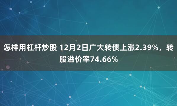 怎样用杠杆炒股 12月2日广大转债上涨2.39%，转股溢价率74.66%