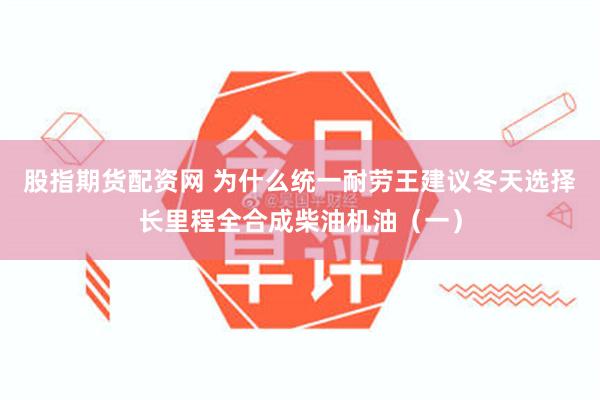 股指期货配资网 为什么统一耐劳王建议冬天选择长里程全合成柴油机油（一）