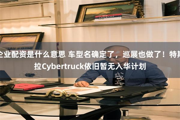 企业配资是什么意思 车型名确定了，巡展也做了！特斯拉Cybertruck依旧暂无入华计划