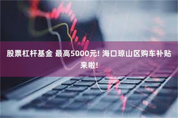 股票杠杆基金 最高5000元! 海口琼山区购车补贴来啦!