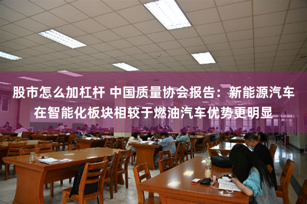 股市怎么加杠杆 中国质量协会报告：新能源汽车在智能化板块相较于燃油汽车优势更明显