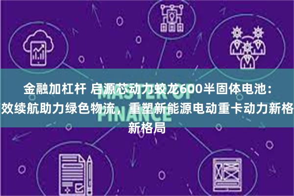 金融加杠杆 启源芯动力蛟龙600半固体电池：高效续航助力绿色物流，重塑新能源电动重卡动力新格局