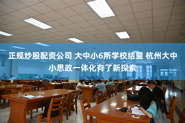 正规炒股配资公司 大中小6所学校结盟 杭州大中小思政一体化有了新探索