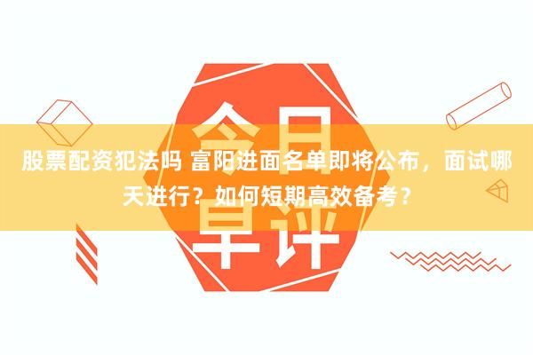 股票配资犯法吗 富阳进面名单即将公布，面试哪天进行？如何短期高效备考？