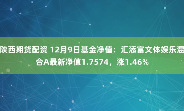 陕西期货配资 12月9日基金净值：汇添富文体娱乐混合A最新净值1.7574，涨1.46%