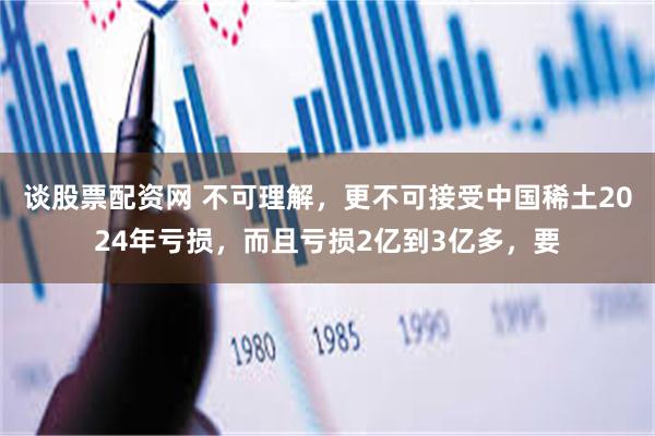 谈股票配资网 不可理解，更不可接受中国稀土2024年亏损，而且亏损2亿到3亿多，要