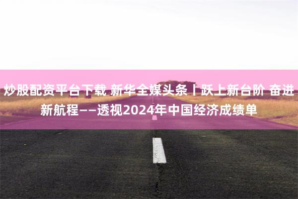 炒股配资平台下载 新华全媒头条丨跃上新台阶 奋进新航程——透视2024年中国经济成绩单