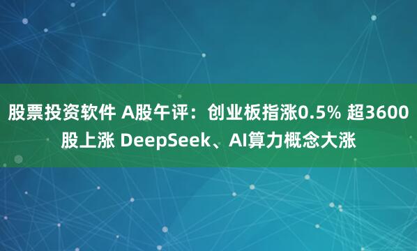 股票投资软件 A股午评：创业板指涨0.5% 超3600股上涨 DeepSeek、AI算力概念大涨