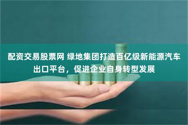 配资交易股票网 绿地集团打造百亿级新能源汽车出口平台，促进企业自身转型发展