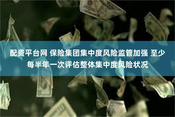 配资平台网 保险集团集中度风险监管加强 至少每半年一次评估整体集中度风险状况