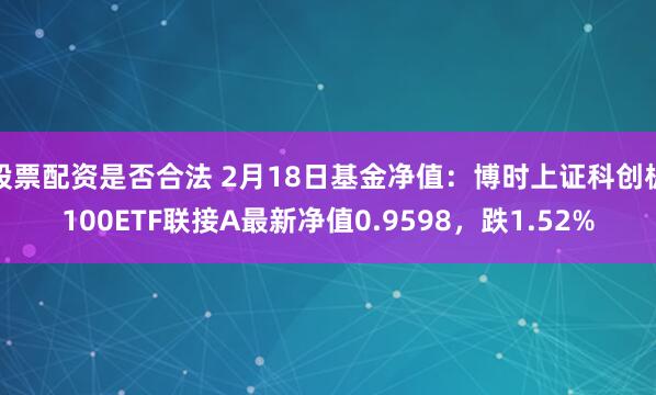 股票配资是否合法 2月18日基金净值：博时上证科创板100ETF联接A最新净值0.9598，跌1.52%