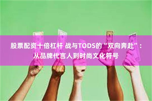 股票配资十倍杠杆 战与TODS的“双向奔赴”：从品牌代言人到时尚文化符号