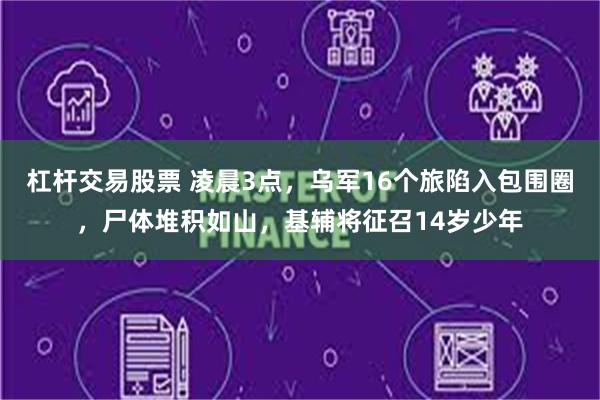 杠杆交易股票 凌晨3点，乌军16个旅陷入包围圈，尸体堆积如山，基辅将征召14岁少年