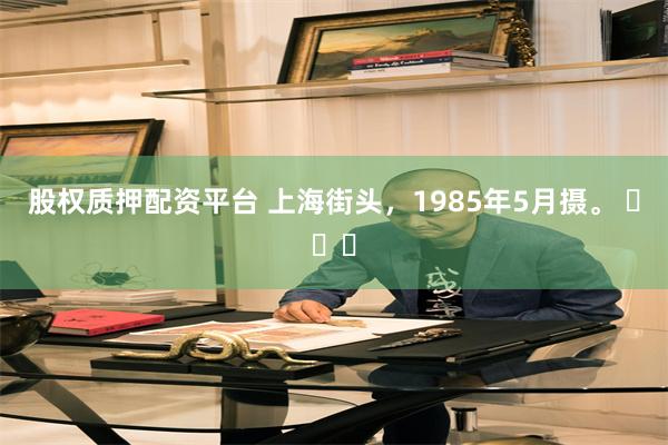 股权质押配资平台 上海街头，1985年5月摄。 ​​​