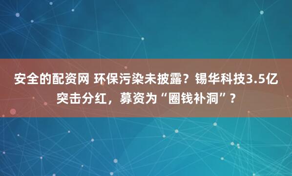 安全的配资网 环保污染未披露？锡华科技3.5亿突击分红，募资为“圈钱补洞”？