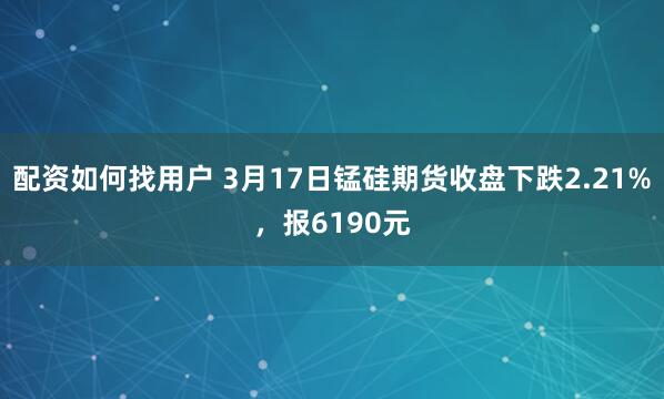 配资如何找用户 3月17日锰硅期货收盘下跌2.21%，报6190元